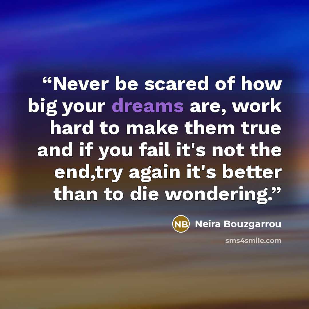 “Never be scared of how big your dreams are, work hard to make them true and if you fail it's not the end,try again it's better than to die wondering.” quote by Neira Bouzgarrou