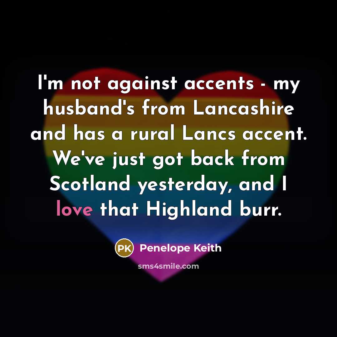 “I'm not against accents - my husband's from Lancashire and has a rural Lancs accent. We've just got back from Scotland yesterday, and I love that Highland burr.” quote by Penelope Keith