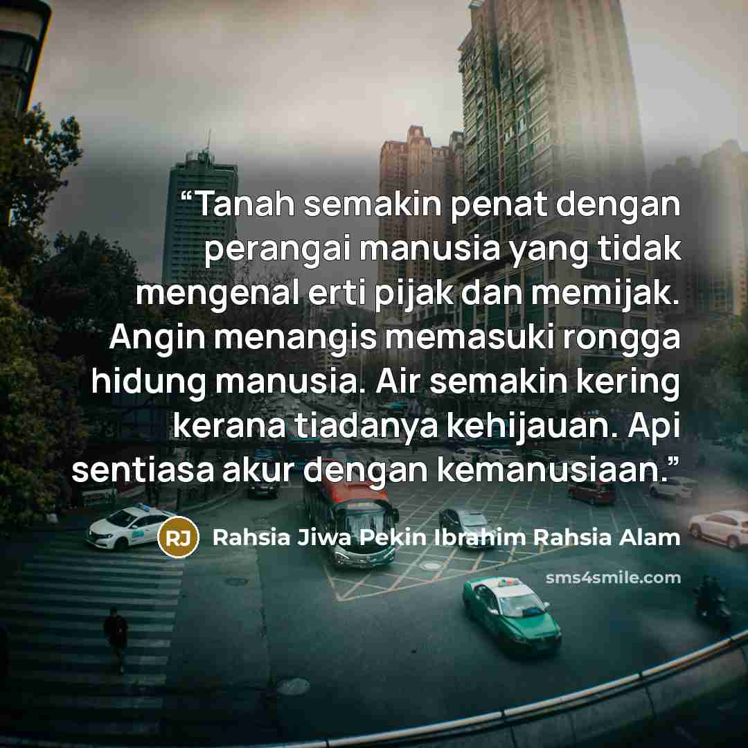 “Tanah semakin penat dengan perangai manusia yang tidak mengenal erti pijak dan memijak. Angin menangis memasuki rongga hidung manusia. Air semakin kering kerana tiadanya kehijauan. Api sentiasa akur dengan kemanusiaan.” quote by Rahsia Jiwa Pekin Ibrahim Rahsia Alam