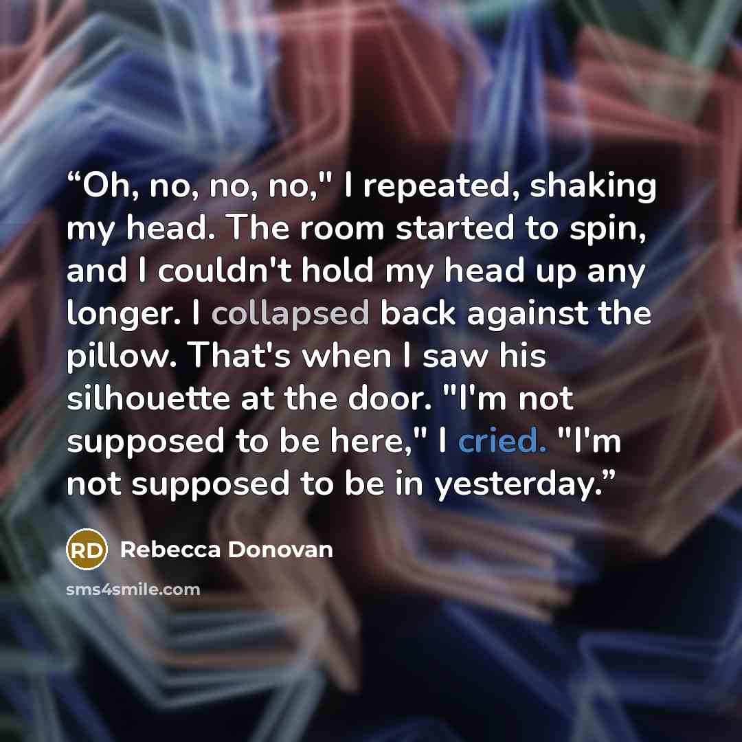 “Oh, no, no, no," I repeated, shaking my head. The room started to spin, and I couldn't hold my head up any longer. I collapsed back against the pillow. That's when I saw his silhouette at the door. "I'm not supposed to be here," I cried. "I'm not supposed to be in yesterday.” quote by Rebecca Donovan