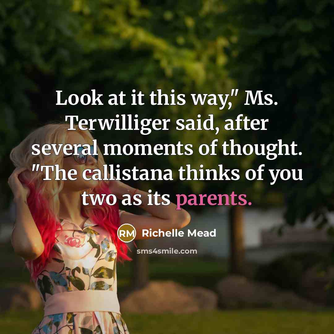 “Look at it this way," Ms. Terwilliger said, after several moments of thought. "The callistana thinks of you two as its parents.” quote by Richelle Mead