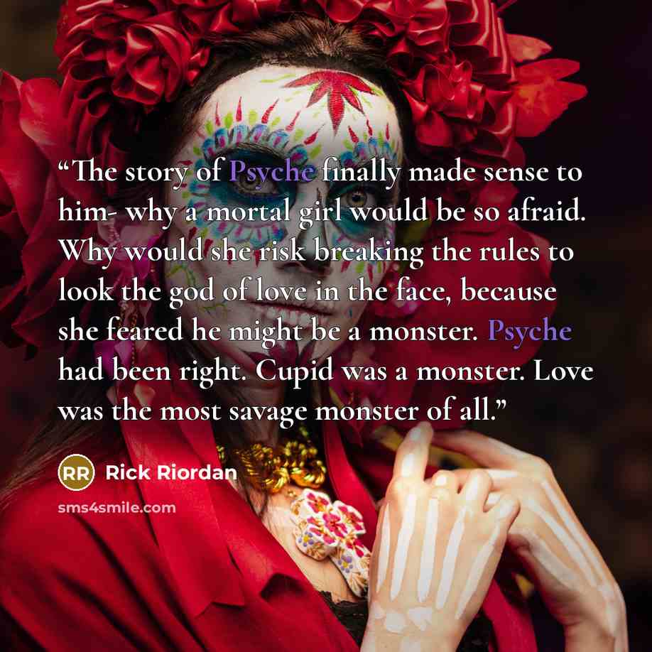 “The story of Psyche finally made sense to him- why a mortal girl would be so afraid. Why would she risk breaking the rules to look the god of love in the face, because she feared he might be a monster. Psyche had been right. Cupid was a monster. Love was the most savage monster of all.” quote by Rick Riordan