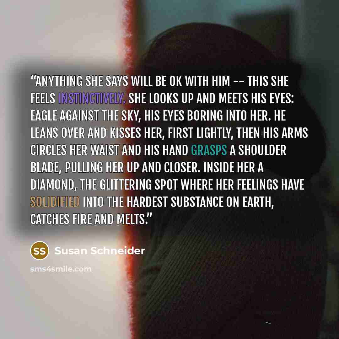 “Anything she says will be ok with him -- this she feels instinctively. She looks up and meets his eyes: eagle against the sky, his eyes boring into her. He leans over and kisses her, first lightly, then his arms circles her waist and his hand grasps a shoulder blade, pulling her up and closer…” quote by Susan Schneider