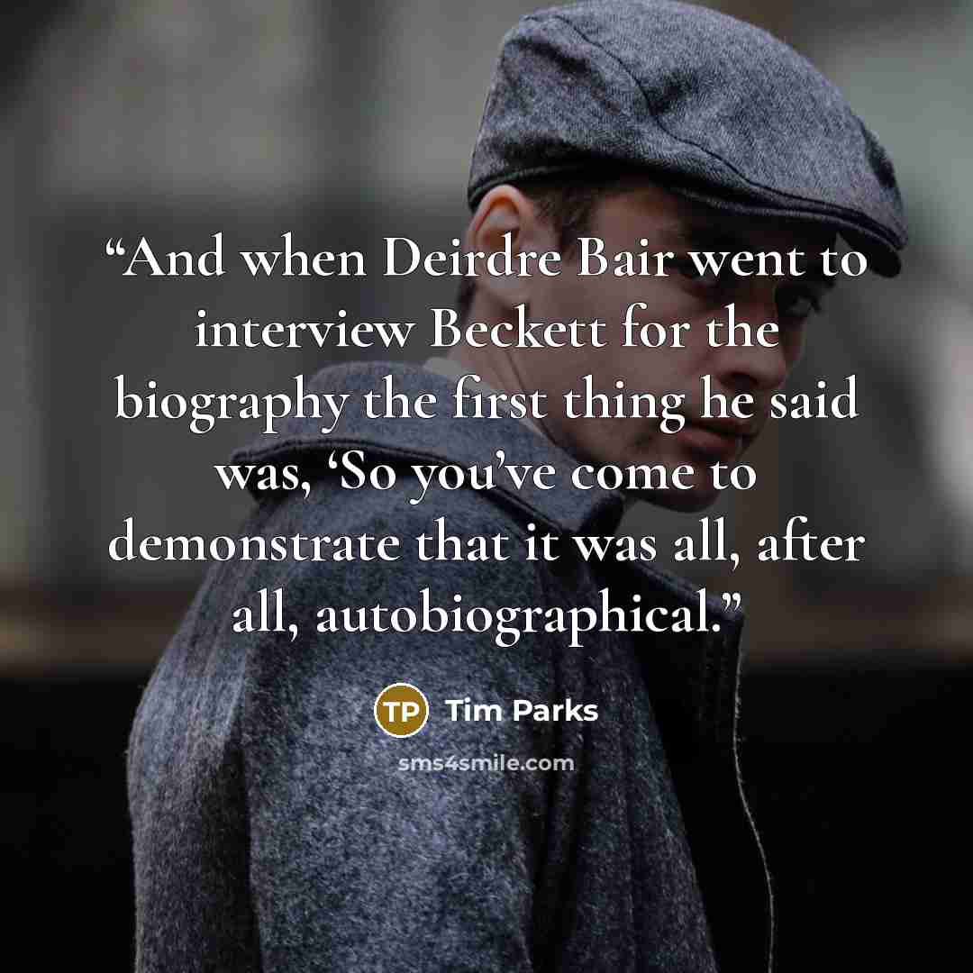 “And when Deirdre Bair went to interview Beckett for the biography the first thing he said was, ‘So you’ve come to demonstrate that it was all, after all, autobiographical.” quote by Tim Parks