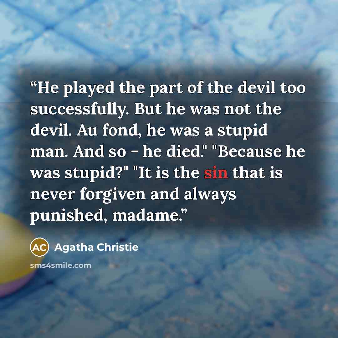 “He played the part of the devil too successfully. But he was not the devil. Au fond, he was a stupid man. And so - he died." "Because he was stupid?" "It is the sin that is never forgiven and always punished, madame.” quote by Agatha Christie