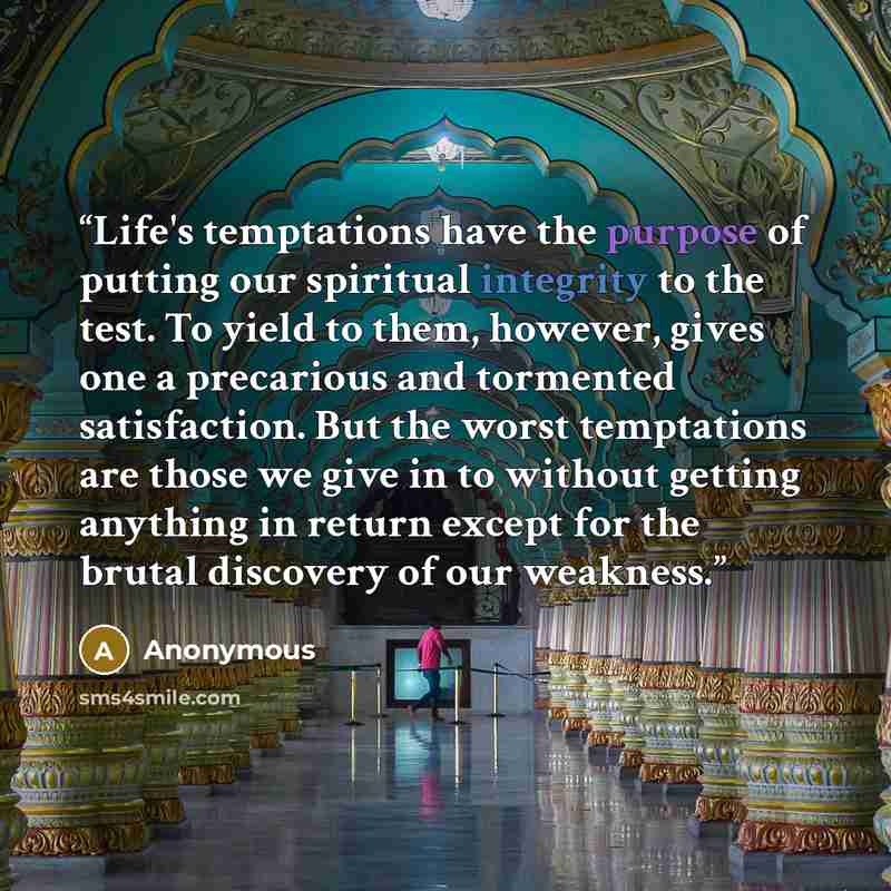 “Life's temptations have the purpose of putting our spiritual integrity to the test. To yield to them, however, gives one a precarious and tormented satisfaction. But the worst temptations are those we give in to without getting anything in return except for the brutal discovery of our weakness.” quote by Anonymous