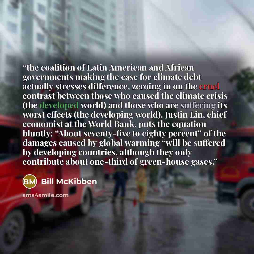 “the coalition of Latin American and African governments making the case for climate debt actually stresses difference, zeroing in on the cruel contrast between those who caused the climate crisis (the developed world) and those who are suffering its worst effects (the developing world). Justin…” quote by Bill McKibben