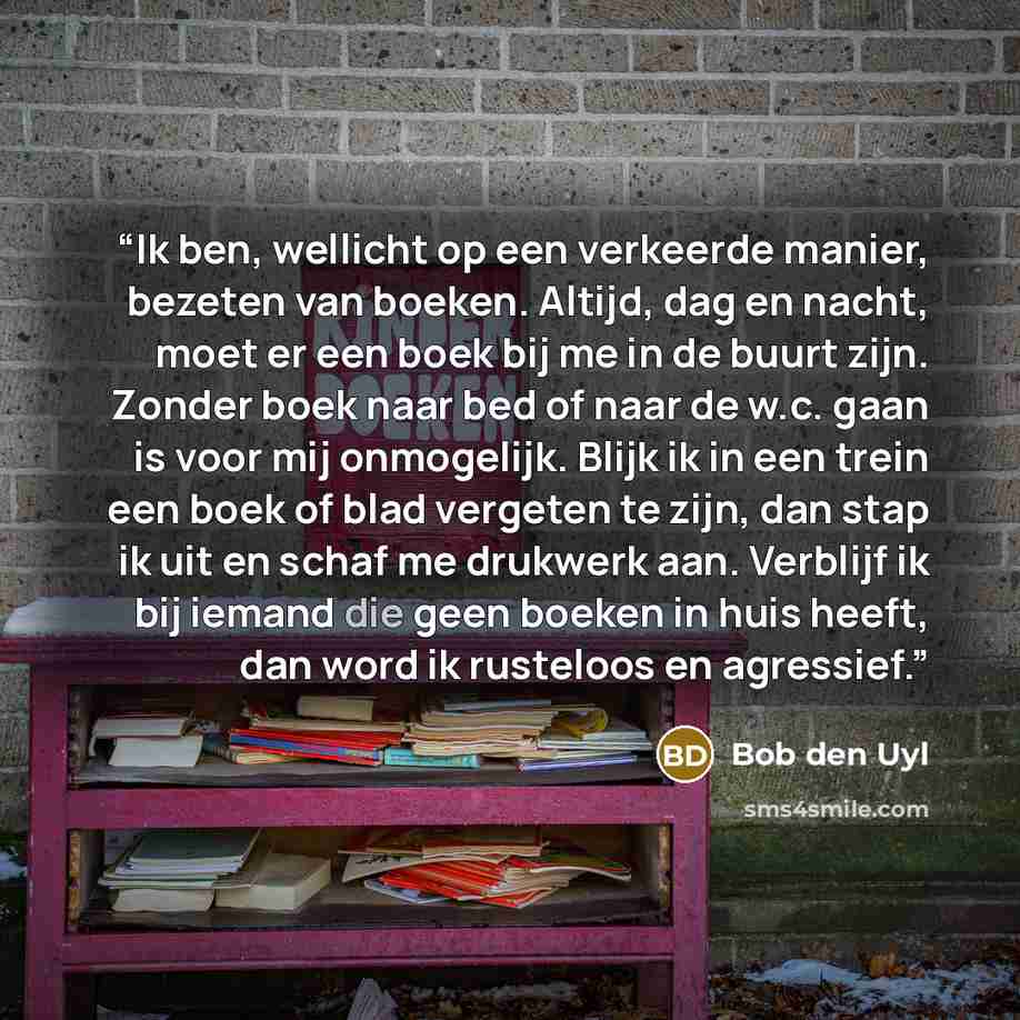 “Ik ben, wellicht op een verkeerde manier, bezeten van boeken. Altijd, dag en nacht, moet er een boek bij me in de buurt zijn. Zonder boek naar bed of naar de w.c. gaan is voor mij onmogelijk. Blijk ik in een trein een boek of blad vergeten te zijn, dan stap ik uit en schaf me drukwerk aan…” quote by Bob den Uyl