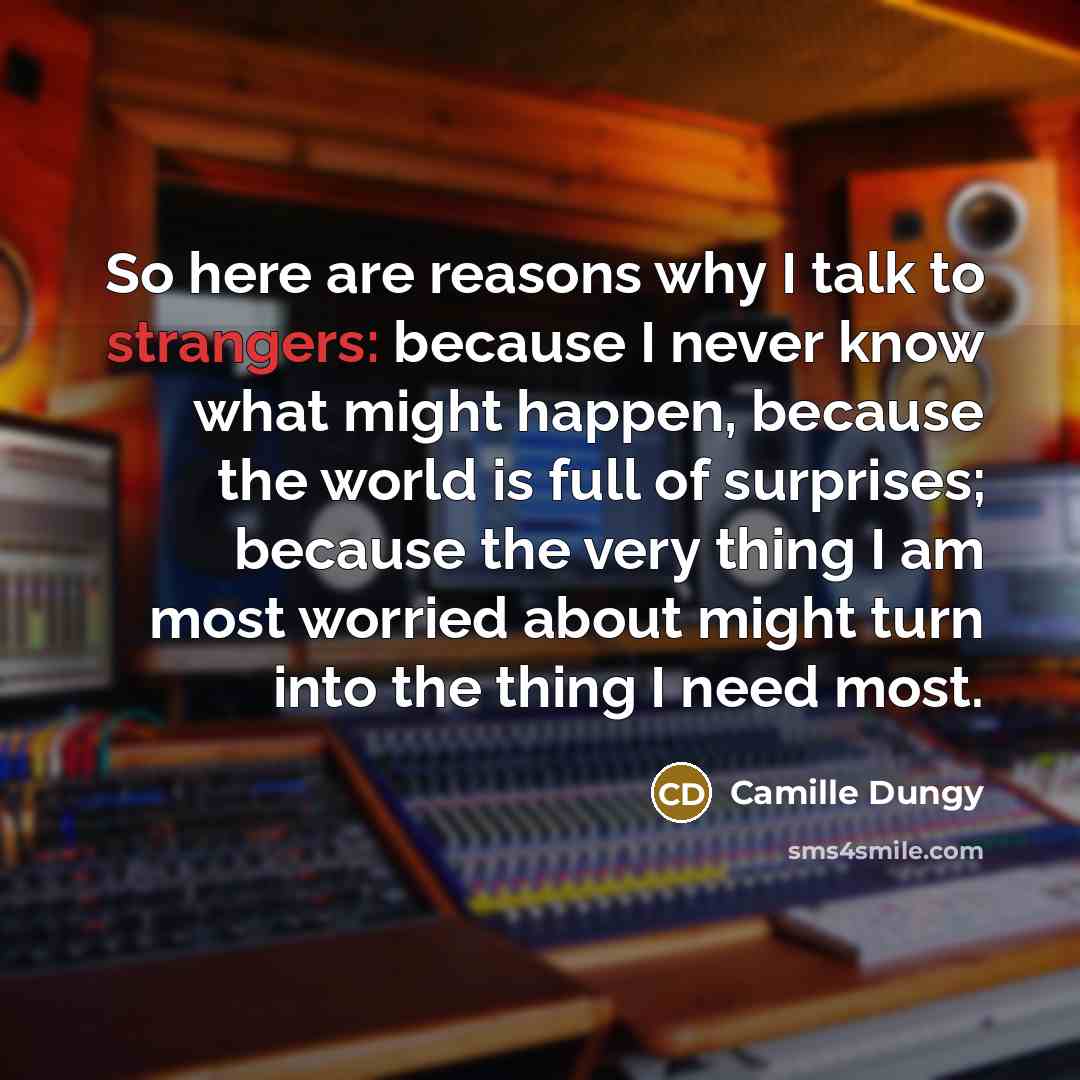 “So here are reasons why I talk to strangers: because I never know what might happen, because the world is full of surprises; because the very thing I am most worried about might turn into the thing I need most.” quote by Camille Dungy
