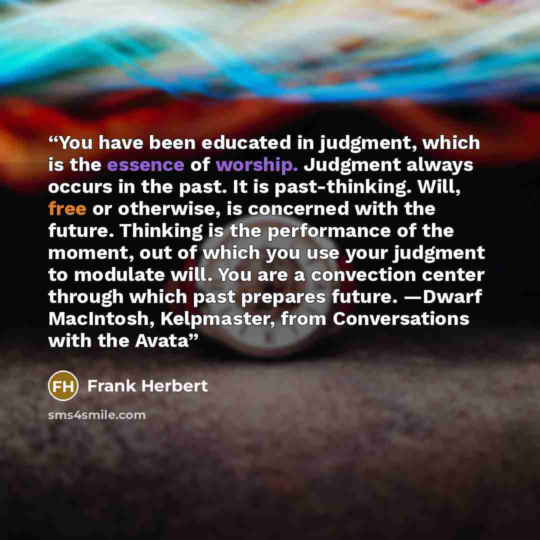 “You have been educated in judgment, which is the essence of worship. Judgment always occurs in the past. It is past-thinking. Will, free or otherwise, is concerned with the future. Thinking is the performance of the moment, out of which you use your judgment to modulate will. You are a convection…” quote by Frank Herbert