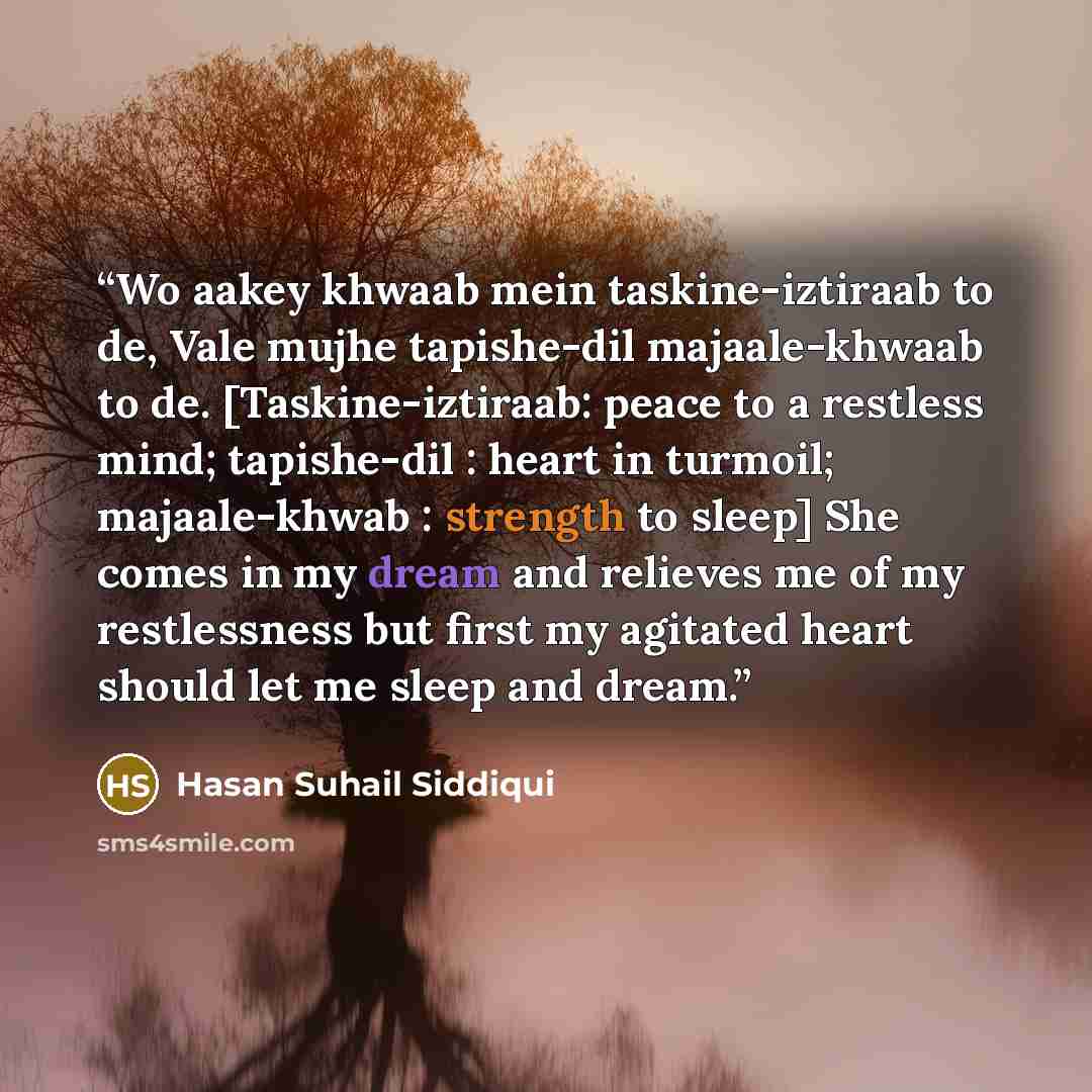 “Wo aakey khwaab mein taskine-iztiraab to de, Vale mujhe tapishe-dil majaale-khwaab to de. [Taskine-iztiraab: peace to a restless mind; tapishe-dil : heart in turmoil; majaale-khwab : strength to sleep] She comes in my dream and relieves me of my restlessness but first my agitated heart should let…” quote by Hasan Suhail Siddiqui