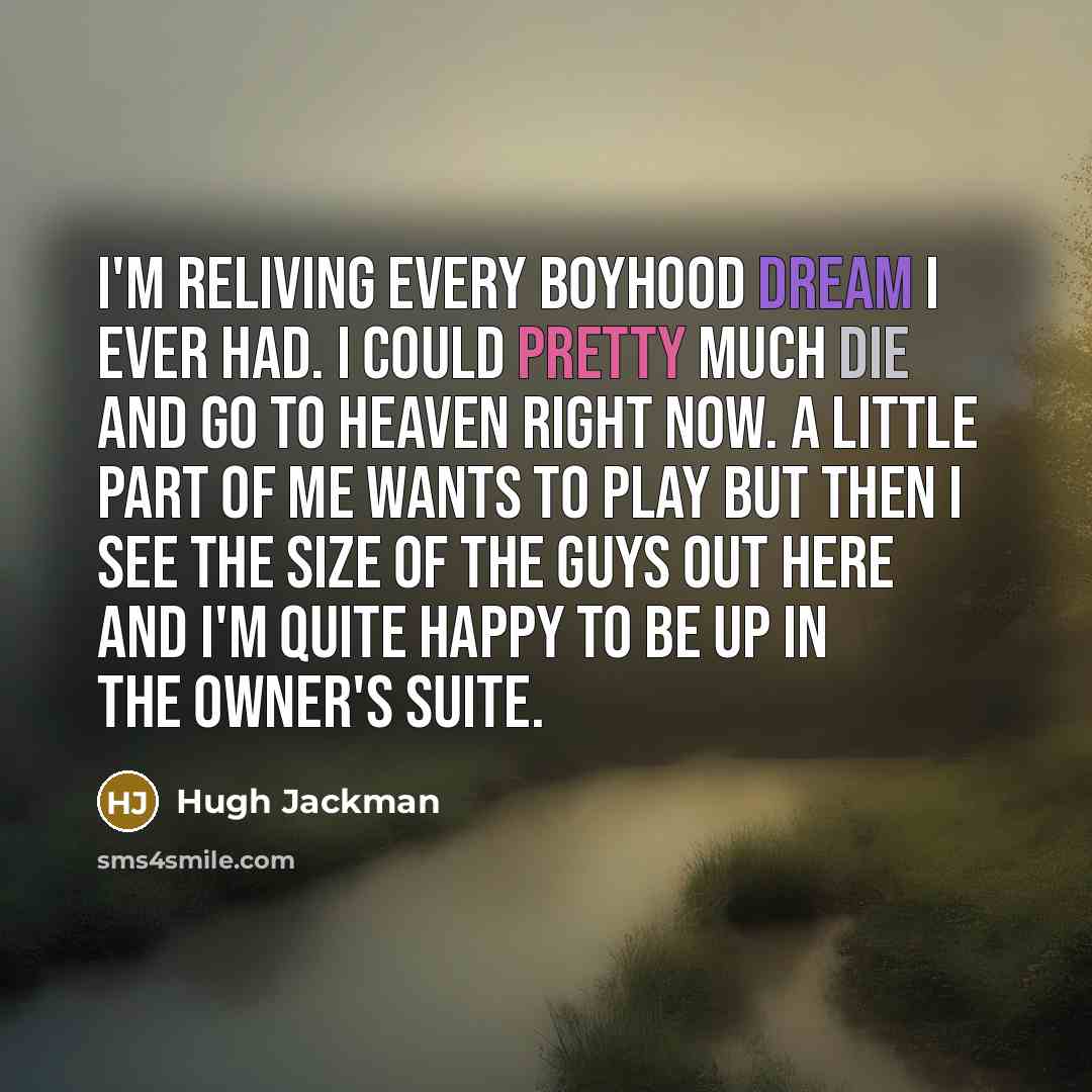 “I'm reliving every boyhood dream I ever had. I could pretty much die and go to heaven right now. A little part of me wants to play but then I see the size of the guys out here and I'm quite happy to be up in the owner's suite.” quote by Hugh Jackman