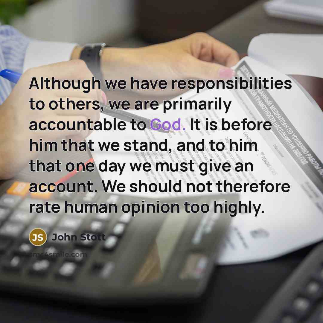 “Although we have responsibilities to others, we are primarily accountable to God. It is before him that we stand, and to him that one day we must give an account. We should not therefore rate human opinion too highly.” quote by John Stott