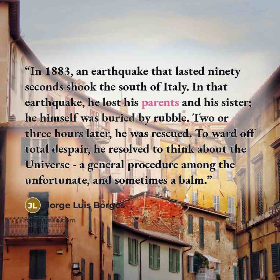 “In 1883, an earthquake that lasted ninety seconds shook the south of Italy. In that earthquake, he lost his parents and his sister; he himself was buried by rubble. Two or three hours later, he was rescued. To ward off total despair, he resolved to think about the Universe - a general procedure…” quote by Jorge Luis Borges