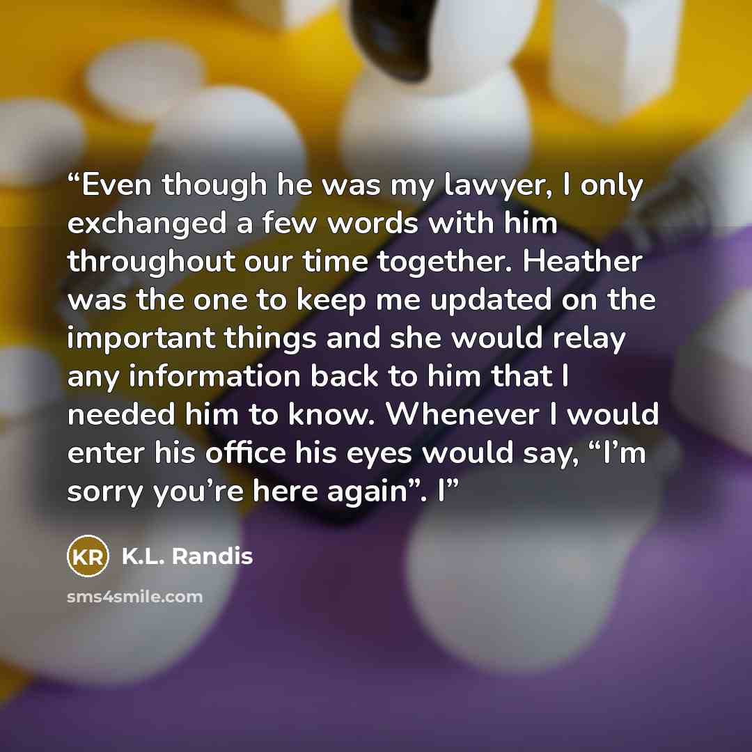 “Even though he was my lawyer, I only exchanged a few words with him throughout our time together. Heather was the one to keep me updated on the important things and she would relay any information back to him that I needed him to know. Whenever I would enter his office his eyes would say, “I’m…” quote by K.L. Randis