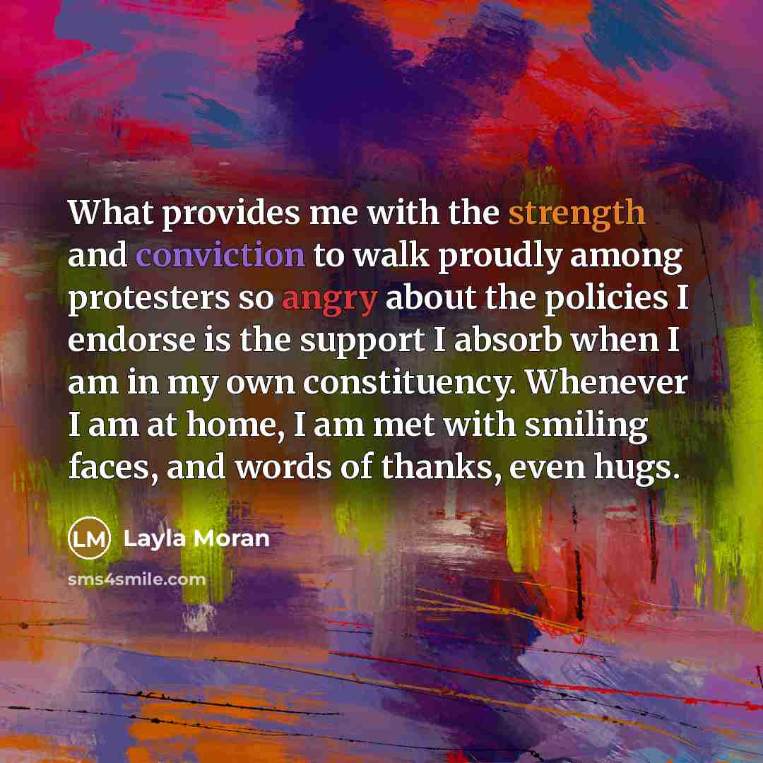 “What provides me with the strength and conviction to walk proudly among protesters so angry about the policies I endorse is the support I absorb when I am in my own constituency. Whenever I am at home, I am met with smiling faces, and words of thanks, even hugs.” quote by Layla Moran