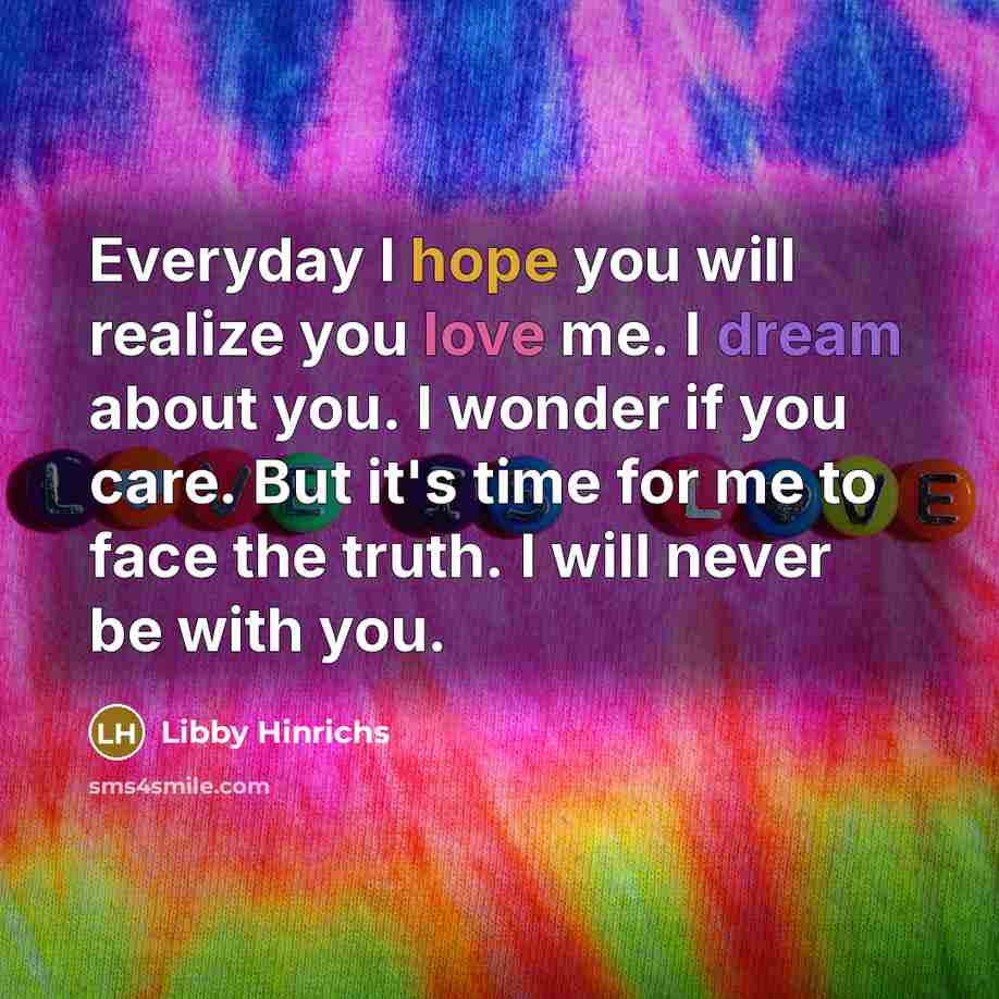 “Everyday I hope you will realize you love me. I dream about you. I wonder if you care. But it's time for me to face the truth. I will never be with you.” quote by Libby Hinrichs