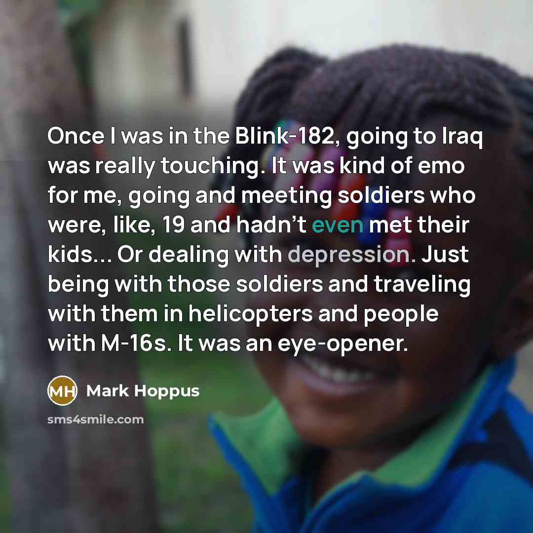 “Once I was in the Blink-182, going to Iraq was really touching. It was kind of emo for me, going and meeting soldiers who were, like, 19 and hadn't even met their kids... Or dealing with depression. Just being with those soldiers and traveling with them in helicopters and people with M-16s. It was…” quote by Mark Hoppus