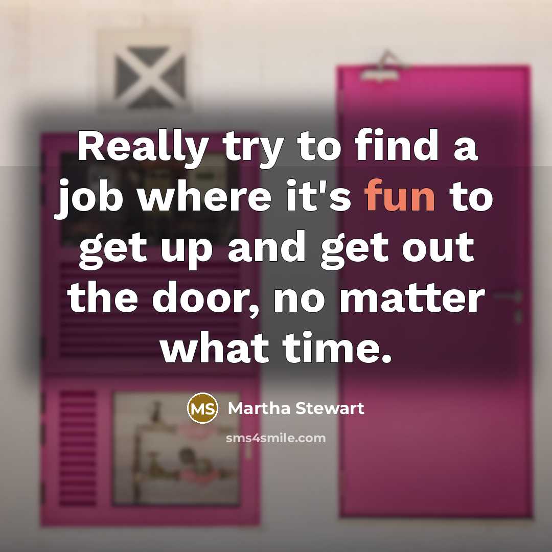 “Really try to find a job where it's fun to get up and get out the door, no matter what time.” quote by Martha Stewart