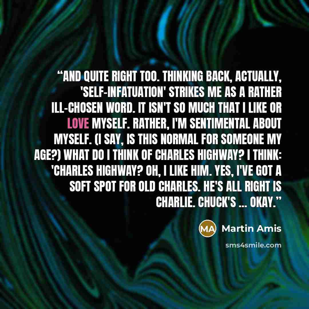 “And quite right too. Thinking back, actually, 'self-infatuation' strikes me as a rather ill-chosen word. It isn't so much that I like or love myself. Rather, I'm sentimental about myself. (I say, is this normal for someone my age?) What do I think of Charles Highway? I think: 'Charles Highway? Oh…” quote by Martin Amis