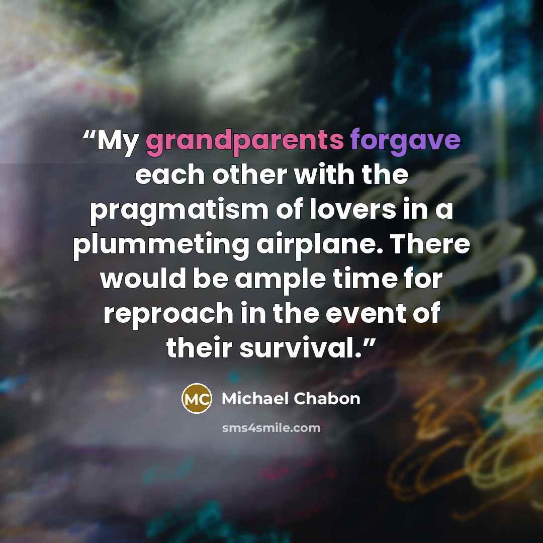 “My grandparents forgave each other with the pragmatism of lovers in a plummeting airplane. There would be ample time for reproach in the event of their survival.” quote by Michael Chabon