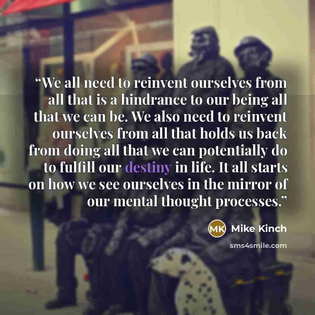 “We all need to reinvent ourselves from all that is a hindrance to our being all that we can be. We also need to reinvent ourselves from all that holds us back from doing all that we can potentially do to fulfill our destiny in life. It all starts on how we see ourselves in the mirror of our mental…” quote by Mike Kinch