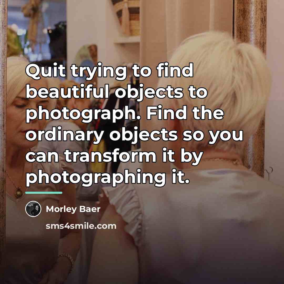 “Quit trying to find beautiful objects to photograph. Find the…” quote by Morley Baer