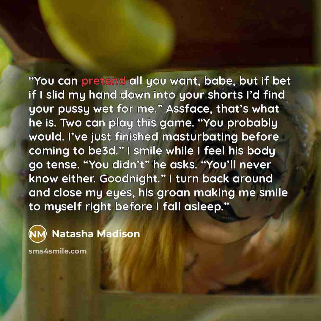 “You can pretend all you want, babe, but if bet if I slid my hand down into your shorts I’d find your pussy wet for me.” Assface, that’s what he is. Two can play this game. “You probably would. I’ve just finished masturbating before coming to be3d.” I smile while I feel his body go tense. “You…” quote by Natasha Madison