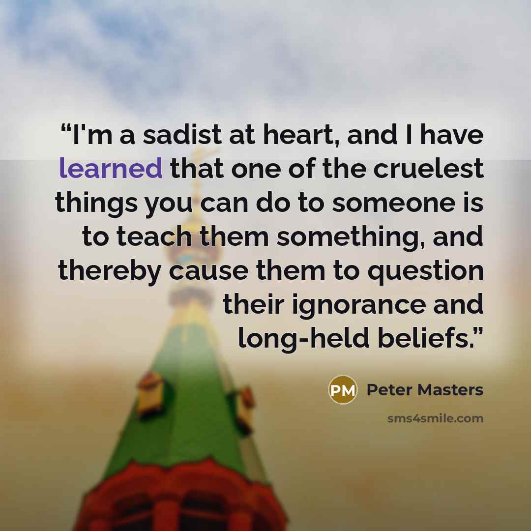 “I'm a sadist at heart, and I have learned that one of the cruelest things you can do to someone is to teach them something, and thereby cause them to question their ignorance and long-held beliefs.” quote by Peter Masters