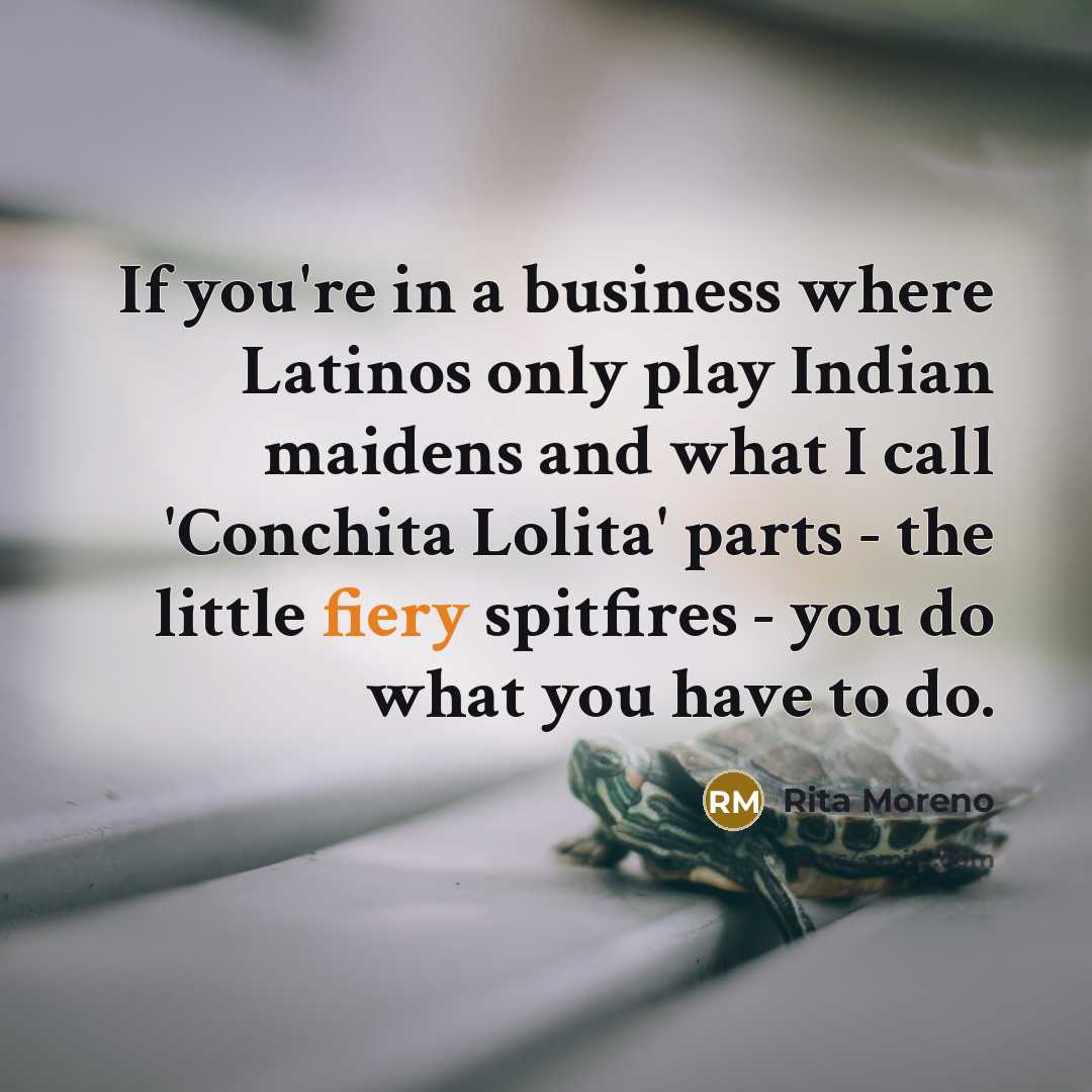 “If you're in a business where Latinos only play Indian maidens and what I call 'Conchita Lolita' parts - the little fiery spitfires - you do what you have to do.” quote by Rita Moreno