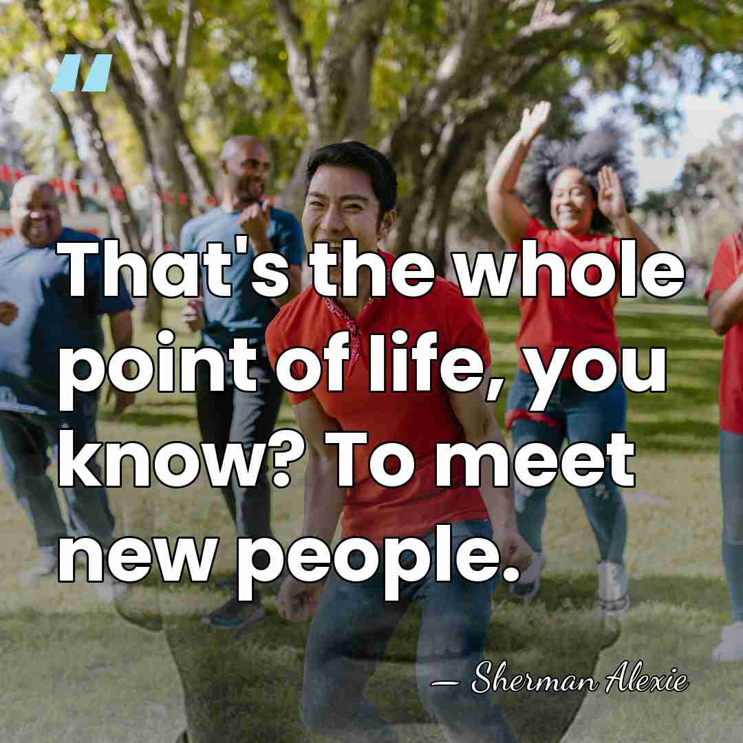 That's the whole point of life, you know? To meet new people. - Sherman Alexie