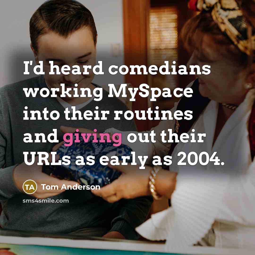 “I'd heard comedians working MySpace into their routines and giving out their URLs as early as 2004.” quote by Tom Anderson
