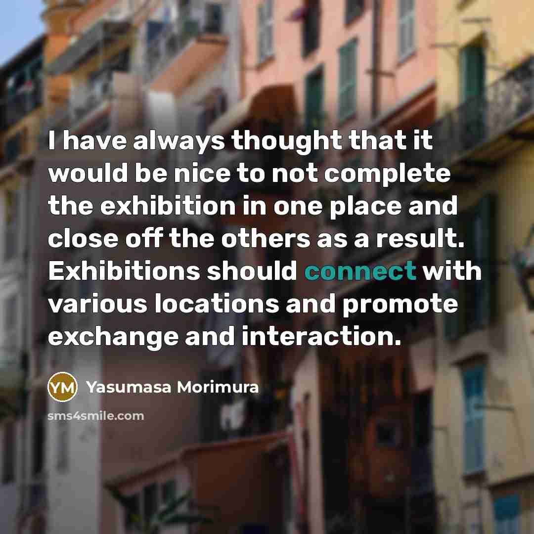“I have always thought that it would be nice to not complete the exhibition in one place and close off the others as a result. Exhibitions should connect with various locations and promote exchange and interaction.” quote by Yasumasa Morimura