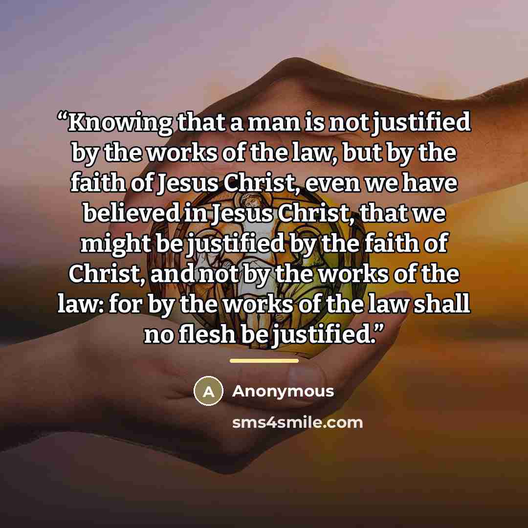 “Knowing that a man is not justified by the works of the law, but by the faith of Jesus Christ, even we have believed in Jesus Christ, that we might be justified by the faith of Christ, and not by the works of the law: for by the works of the law shall no flesh be justified.” quote by Anonymous