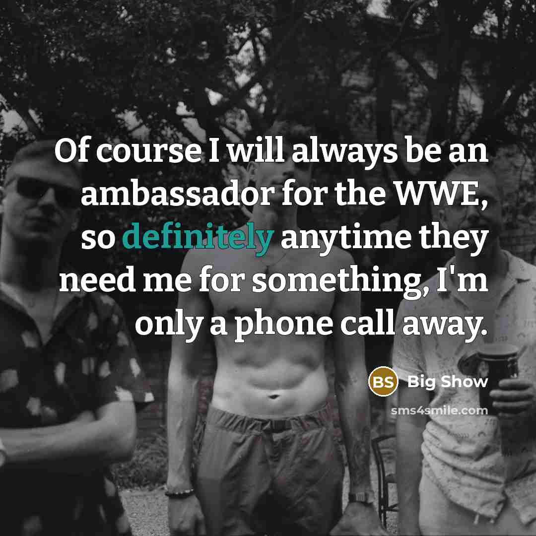 “Of course I will always be an ambassador for the WWE, so definitely anytime they need me for something, I'm only a phone call away.” quote by Big Show