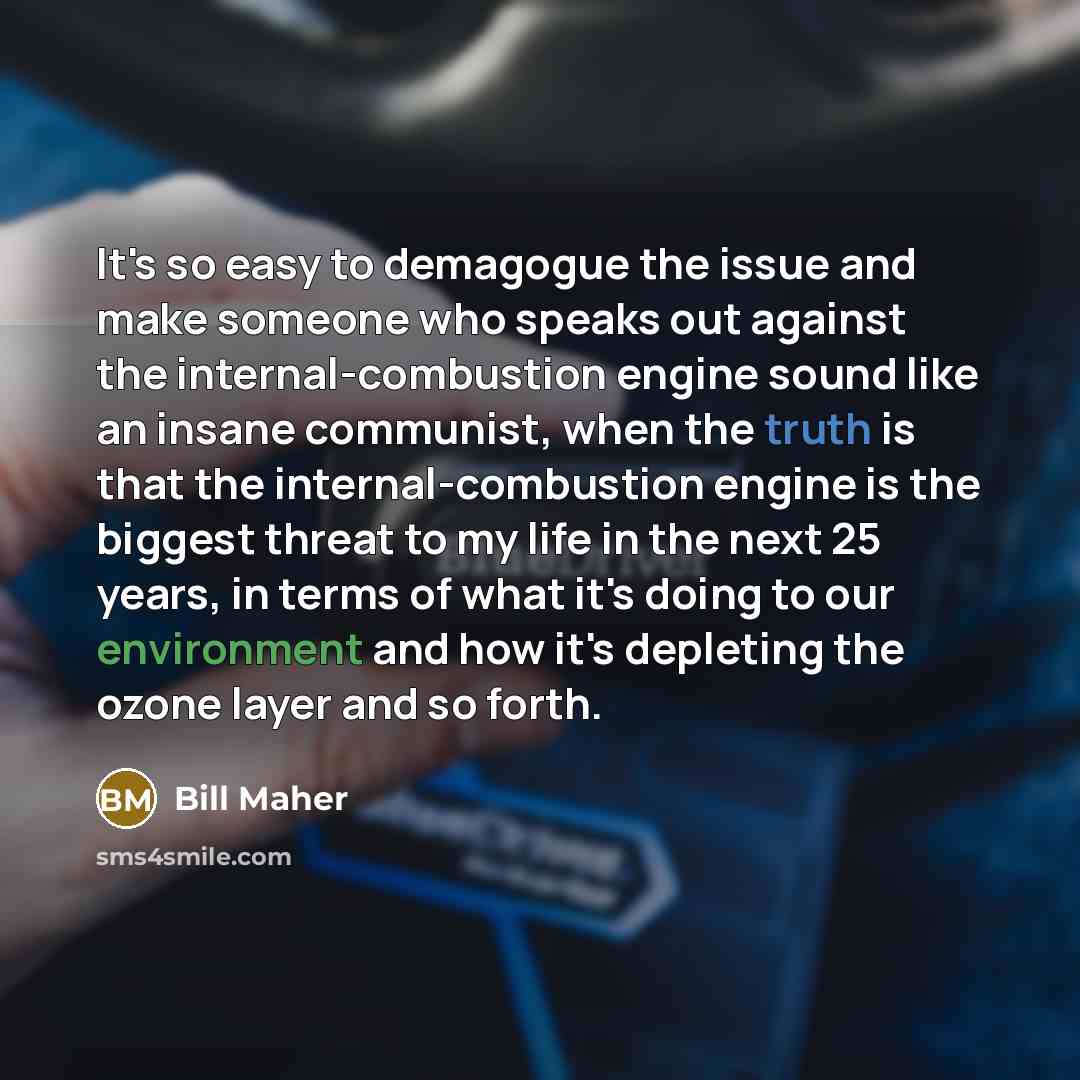 “It's so easy to demagogue the issue and make someone who speaks out against the internal-combustion engine sound like an insane communist, when the truth is that the internal-combustion engine is the biggest threat to my life in the next 25 years, in terms of what it's doing to our environment and…” quote by Bill Maher