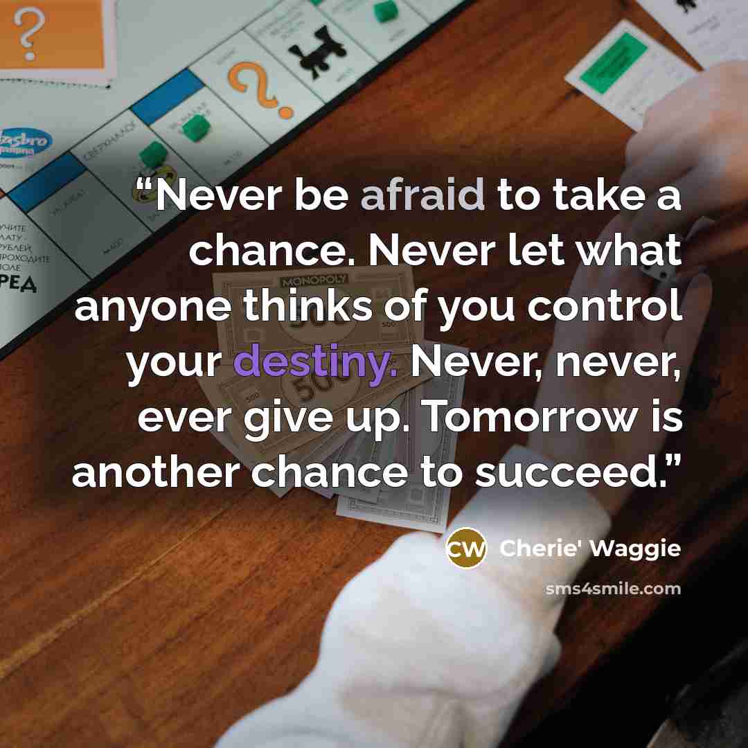 “Never be afraid to take a chance. Never let what anyone thinks of you control your destiny. Never, never, ever give up. Tomorrow is another chance to succeed.” quote by Cherie' Waggie