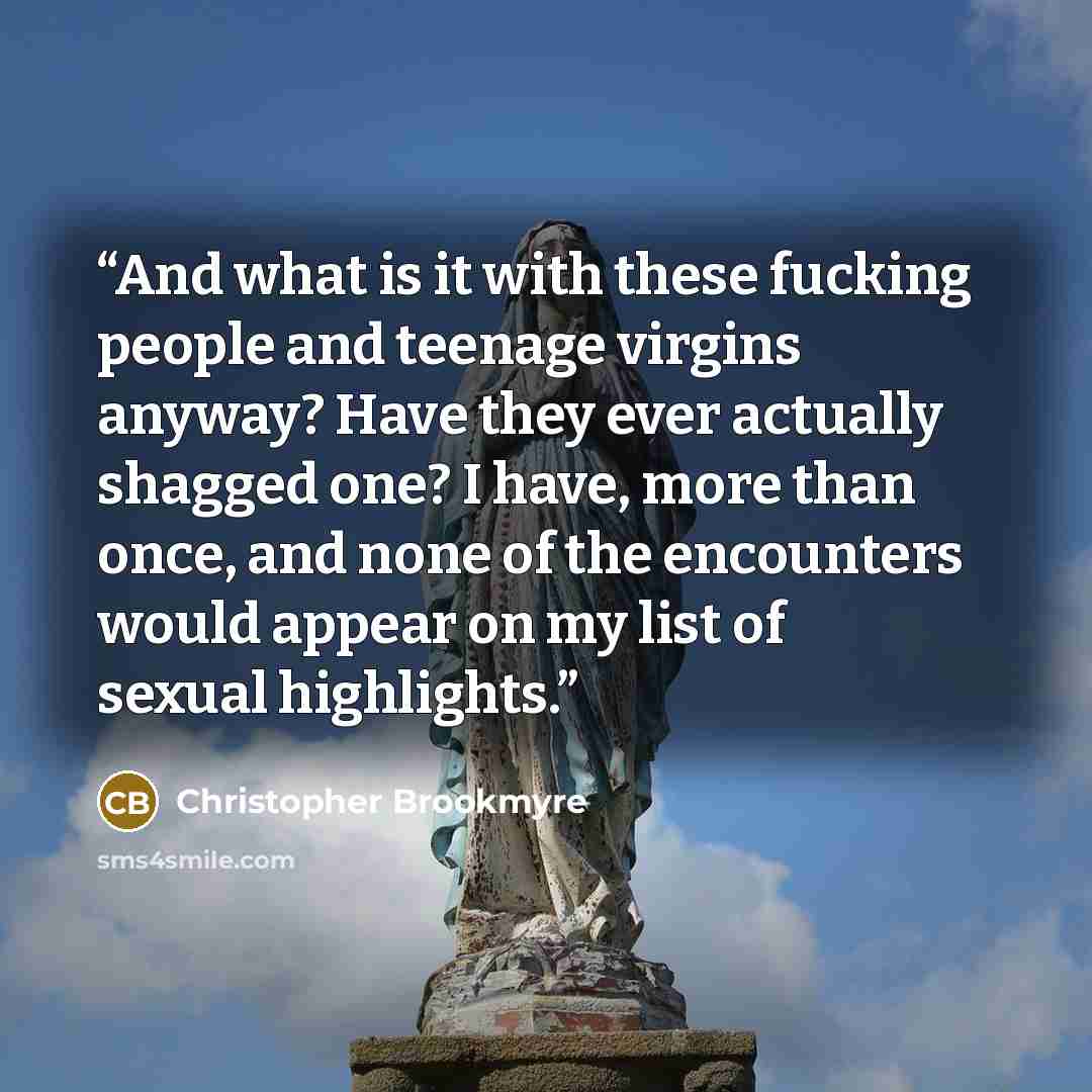 “And what is it with these fucking people and teenage virgins anyway? Have they ever actually shagged one? I have, more than once, and none of the encounters would appear on my list of sexual highlights.” quote by Christopher Brookmyre