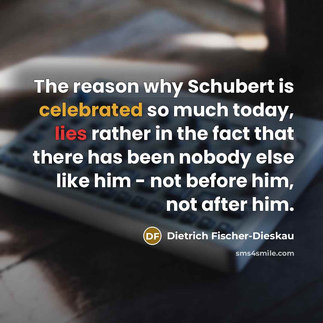 “The reason why Schubert is celebrated so much today, lies rather in the fact that there has been nobody else like him - not before him, not after him.” quote by Dietrich Fischer-Dieskau