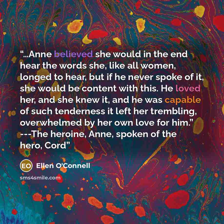 “…Anne believed she would in the end hear the words she, like all women, longed to hear, but if he never spoke of it, she would be content with this. He loved her, and she knew it, and he was capable of such tenderness it left her trembling, overwhelmed by her own love for him.” ---The heroine…” quote by Ellen O'Connell