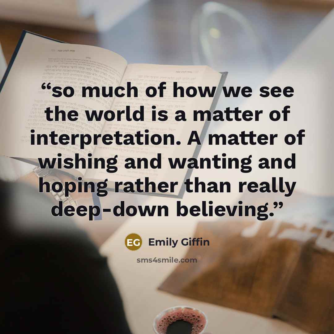 “so much of how we see the world is a matter of interpretation. A matter of wishing and wanting and hoping rather than really deep-down believing.” quote by Emily Giffin