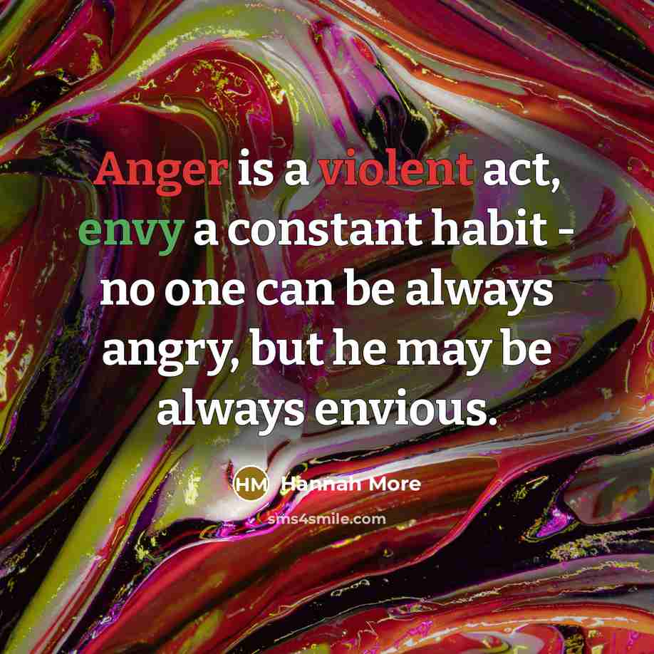 “Anger is a violent act, envy a constant habit - no one can be always angry, but he may be always envious.” quote by Hannah More