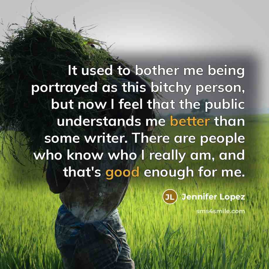 “It used to bother me being portrayed as this bitchy person, but now I feel that the public understands me better than some writer. There are people who know who I really am, and that's good enough for me.” quote by Jennifer Lopez