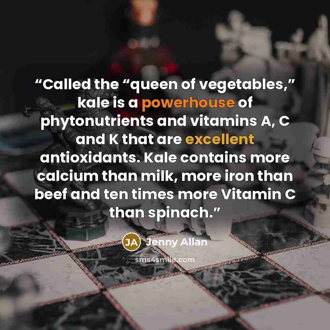 “Called the “queen of vegetables,” kale is a powerhouse of phytonutrients and vitamins A, C and K that are excellent antioxidants. Kale contains more calcium than milk, more iron than beef and ten times more Vitamin C than spinach.” quote by Jenny Allan