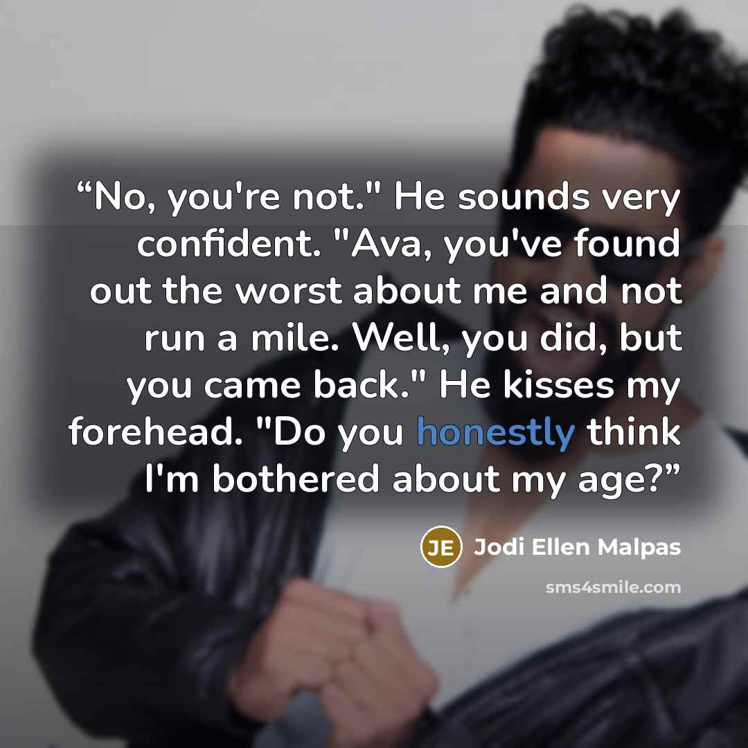 “No, you're not." He sounds very confident. "Ava, you've found out the worst about me and not run a mile. Well, you did, but you came back." He kisses my forehead. "Do you honestly think I'm bothered about my age?” quote by Jodi Ellen Malpas