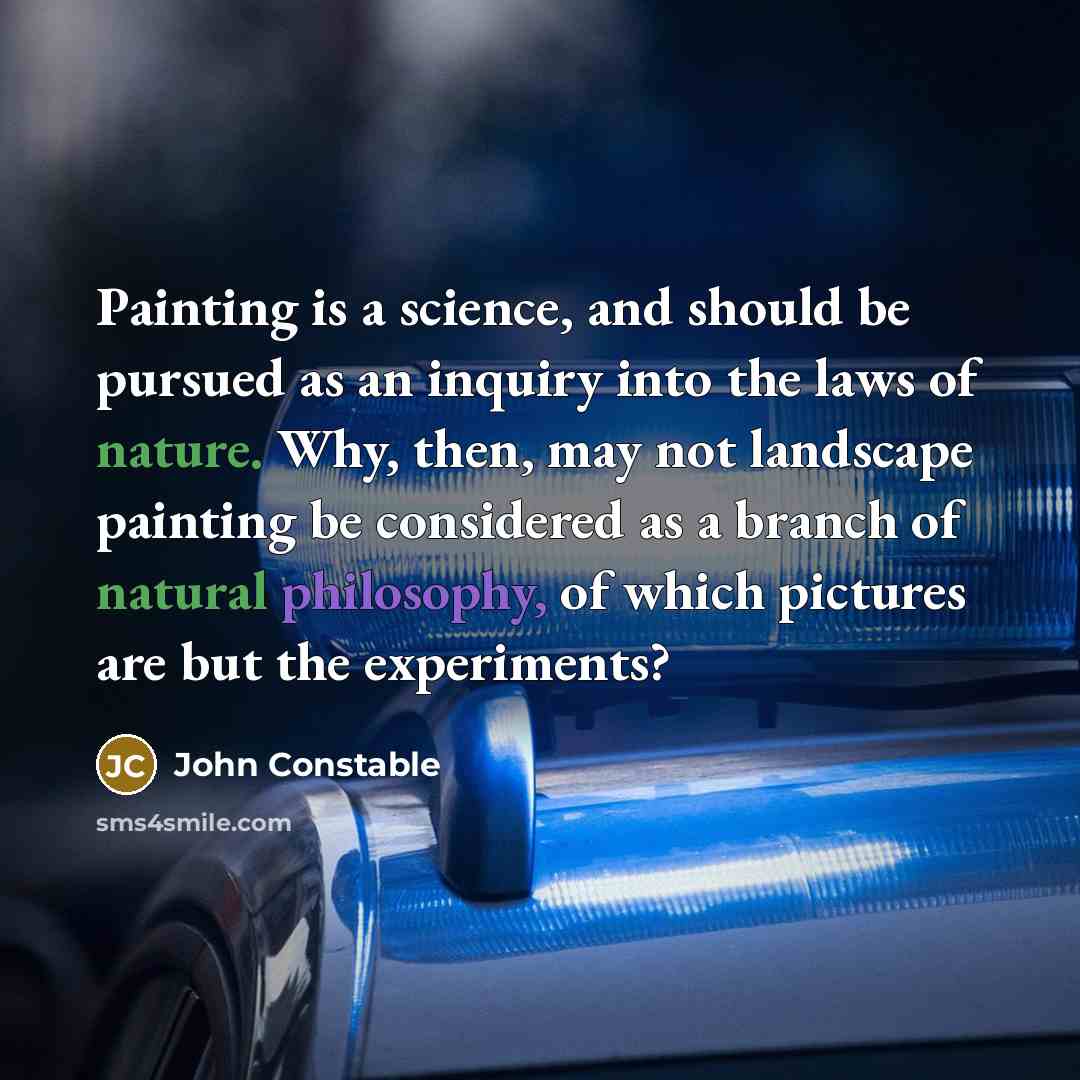 “Painting is a science, and should be pursued as an inquiry into the laws of nature. Why, then, may not landscape painting be considered as a branch of natural philosophy, of which pictures are but the experiments?” quote by John Constable