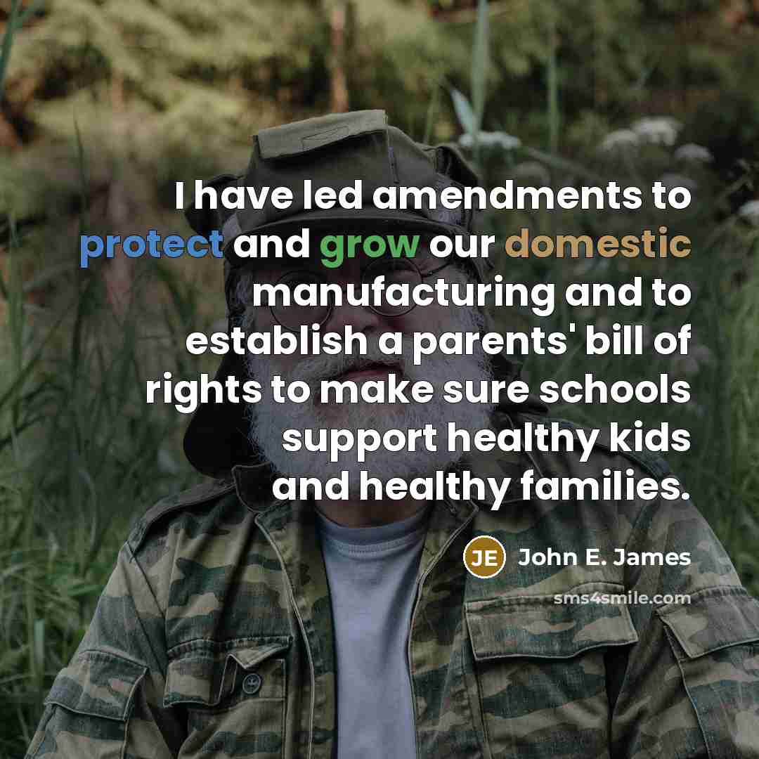 “I have led amendments to protect and grow our domestic manufacturing and to establish a parents' bill of rights to make sure schools support healthy kids and healthy families.” quote by John E. James