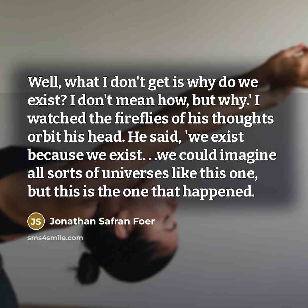 “Well, what I don't get is why do we exist? I don't mean how, but why.' I watched the fireflies of his thoughts orbit his head. He said, 'we exist because we exist. . .we could imagine all sorts of universes like this one, but this is the one that happened.” quote by Jonathan Safran Foer