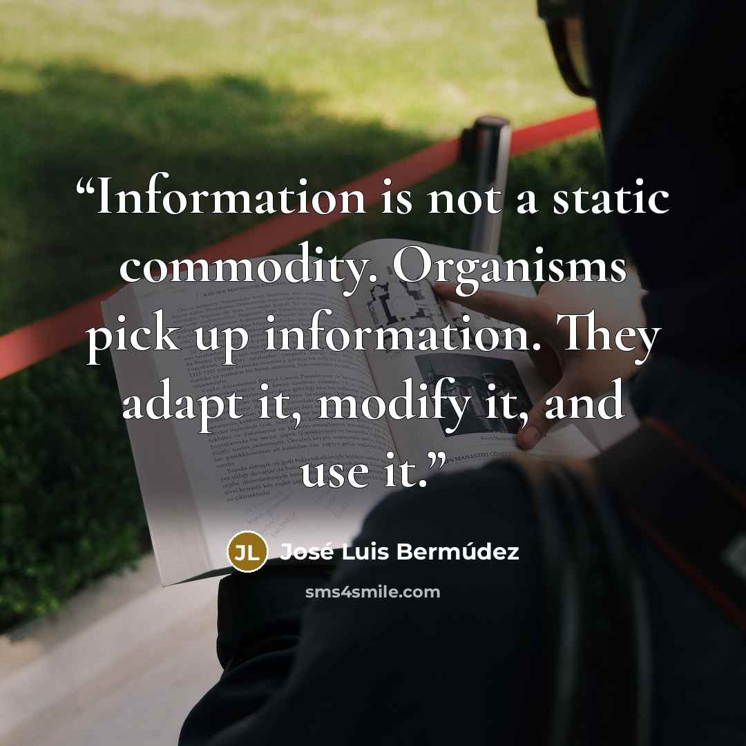 “Information is not a static commodity. Organisms pick up information. They adapt it, modify it, and use it.” quote by José Luis Bermúdez