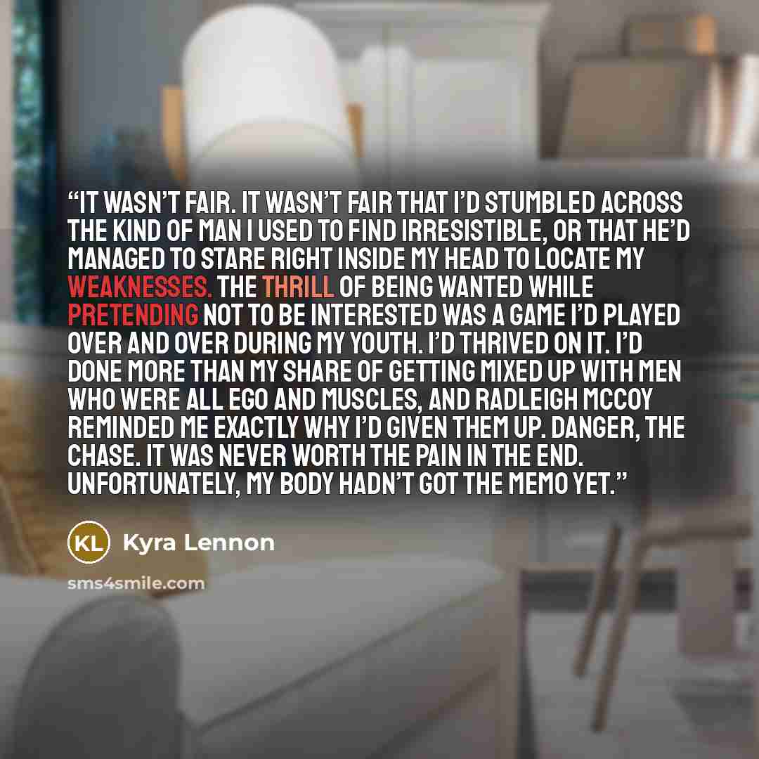 “It wasn’t fair. It wasn’t fair that I’d stumbled across the kind of man I used to find irresistible, or that he’d managed to stare right inside my head to locate my weaknesses. The thrill of being wanted while pretending not to be interested was a game I’d played over and over during my youth. I’d…” quote by Kyra Lennon
